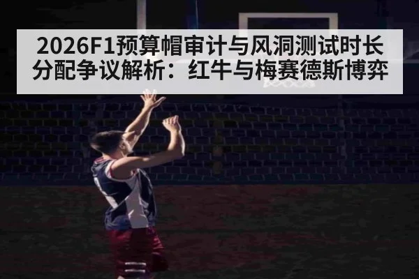 2026F1预算帽审计与风洞测试时长分配争议解析：红牛与梅赛德斯博弈